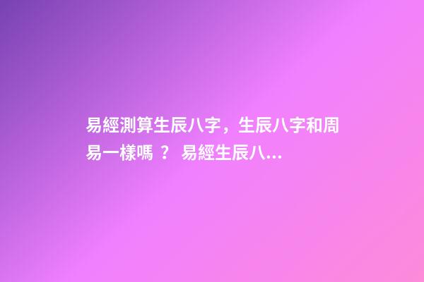 易經測算生辰八字，生辰八字和周易一樣嗎？ 易經生辰八字查詢，易經中怎樣查生辰八字